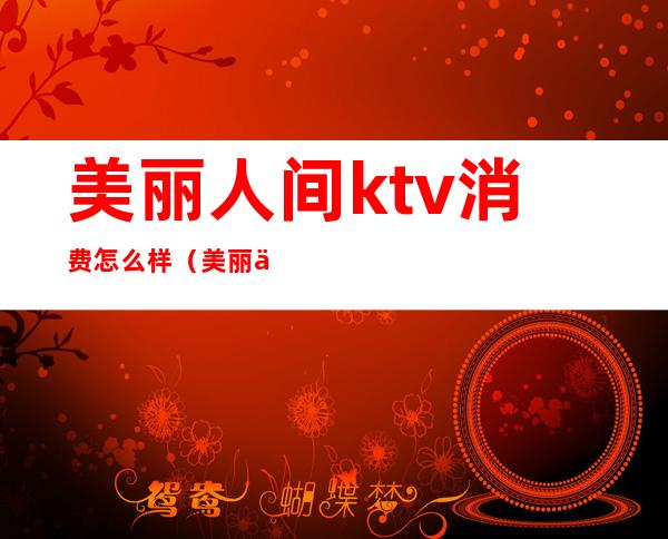 美丽人间ktv消费怎么样（美丽人间ktv消费怎么样）