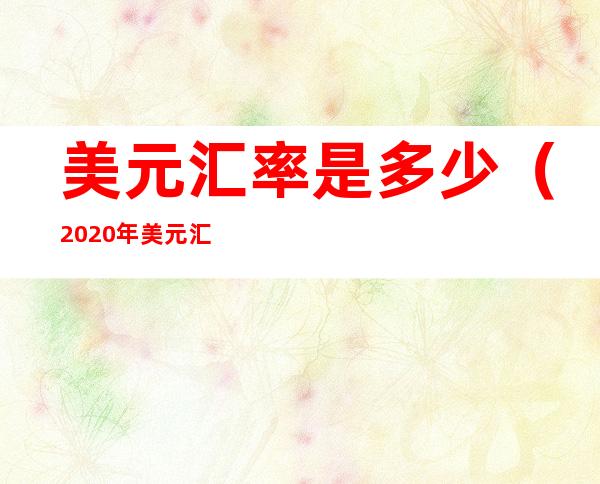 美元汇率是多少（2020年美元汇率是多少）