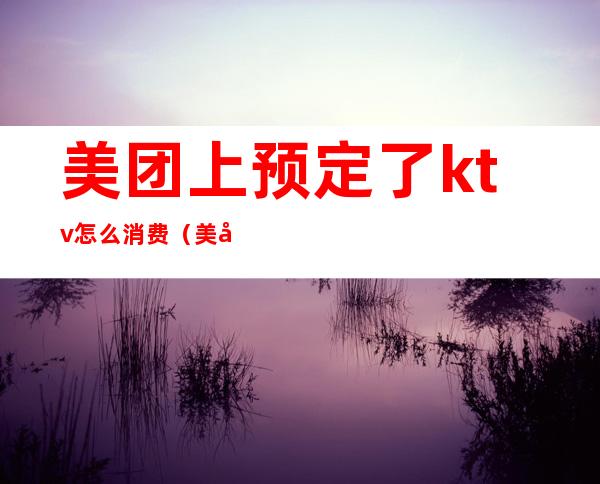 美团上预定了ktv怎么消费（美团上如何订KTV）