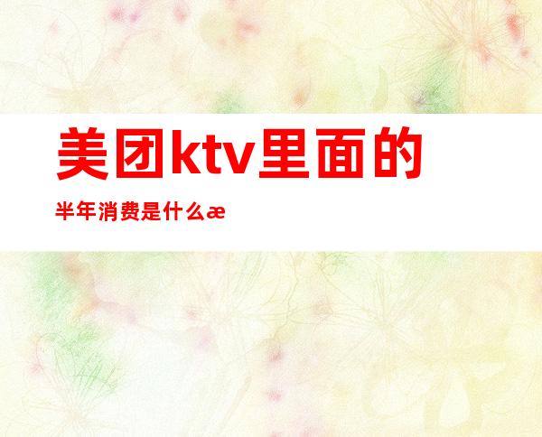 美团ktv里面的半年消费是什么意思（ktv入住美团费用）