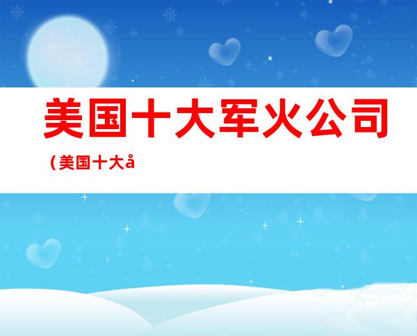 美国十大军火公司（美国十大军火公司收入）