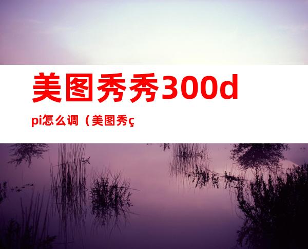 美图秀秀300dpi怎么调（美图秀秀分辨率300dpi怎么设置）