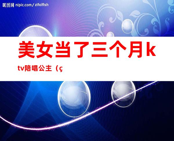 美女当了三个月ktv陪唱公主（美女当了三个月ktv陪唱公主的小说）