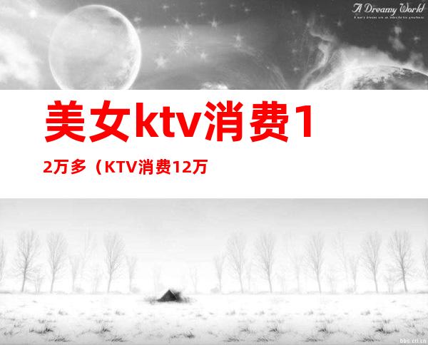 美女ktv消费12万多（KTV消费12万）