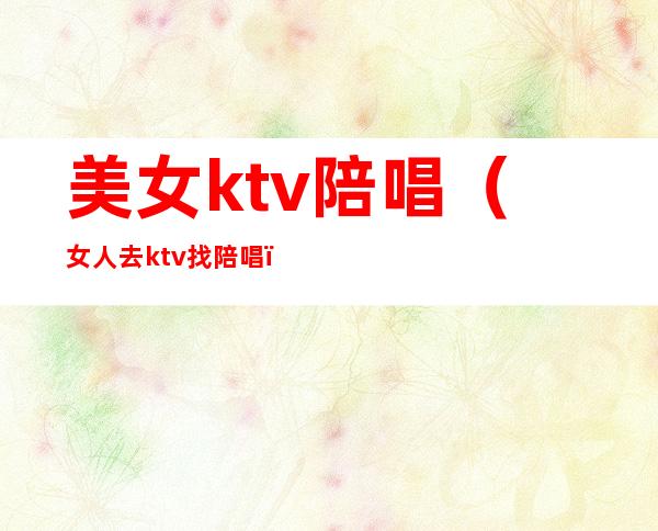 美女ktv陪唱（女人去ktv找陪唱）