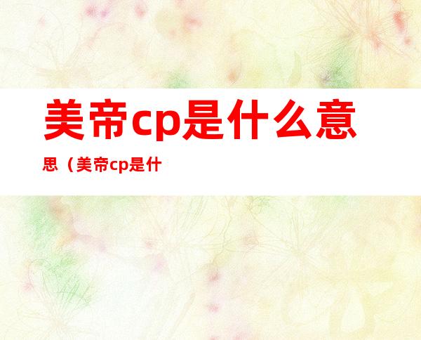 美帝cp是什么意思（美帝cp是什么意思肖战王一博）