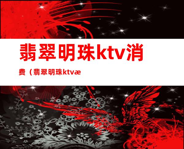 翡翠明珠ktv消费（翡翠明珠ktv消费高吗）