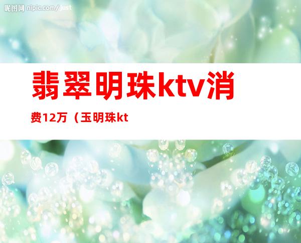 翡翠明珠ktv消费12万（玉明珠ktv价格）