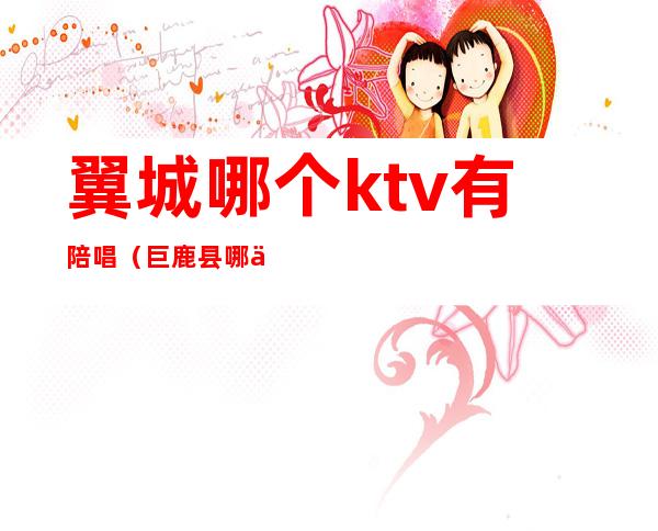 翼城哪个ktv有陪唱（巨鹿县哪个ktv能叫陪唱）