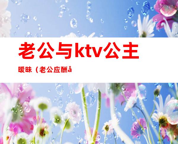 老公与ktv公主暧昧（老公应酬在ktv抱了公主）