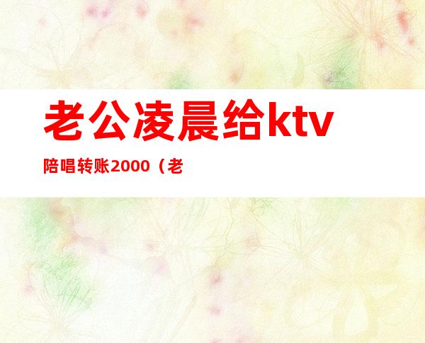 老公凌晨给ktv陪唱转账2000（老公凌晨给KTV陪唱转账800）