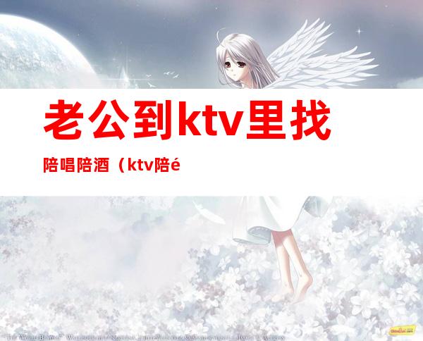 老公到ktv里找陪唱陪酒（ktv陪酒陪唱歌都干嘛）