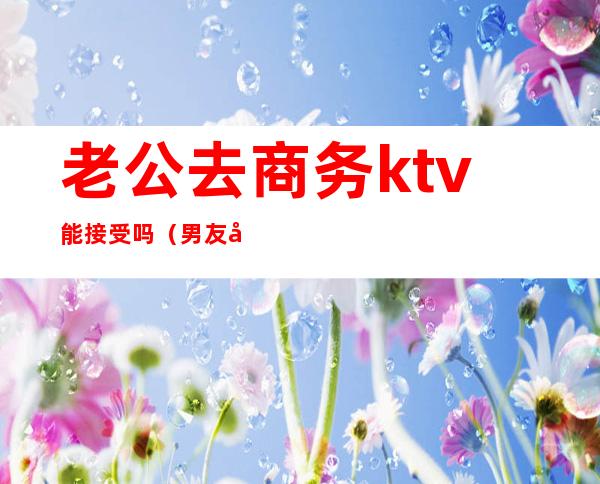 老公去商务ktv能接受吗（男友去商务ktv,能接受吗）