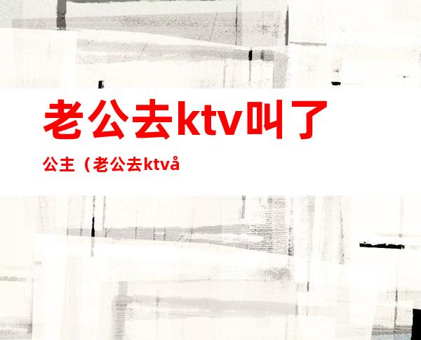 老公去ktv叫了公主（老公去ktv叫了公主我怎么报复）