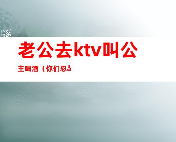 老公去ktv叫公主喝酒（你们忍受老公去KTV找公主吗）