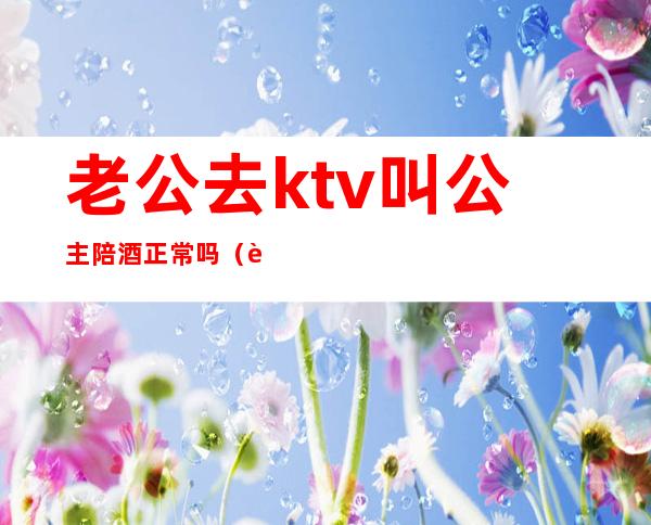 老公去ktv叫公主陪酒正常吗（老公常去KTV会叫公主该如何）