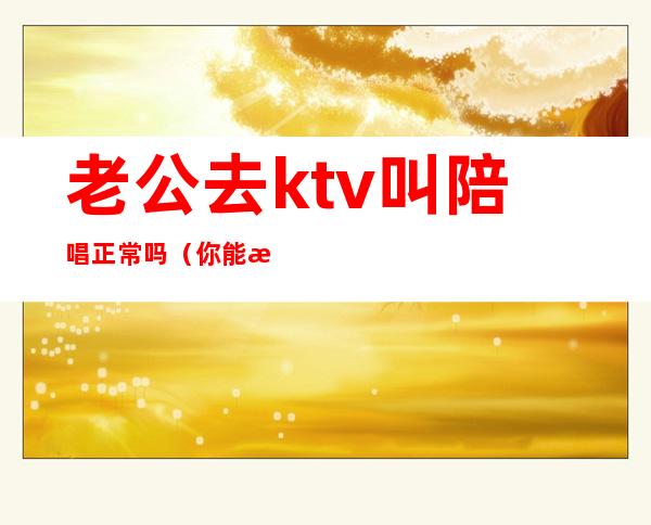 老公去ktv叫陪唱正常吗（你能接受老公去ktv找陪唱吗?）