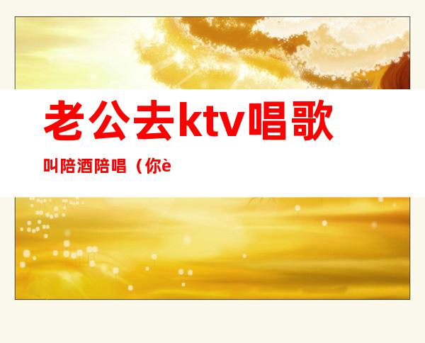 老公去ktv唱歌叫陪酒陪唱（你能接受老公去ktv找陪唱吗?）