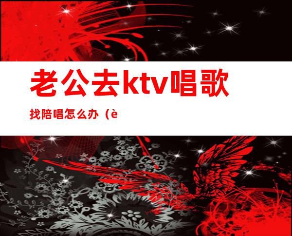 老公去ktv唱歌找陪唱怎么办（老公总找陪唱怎么办）