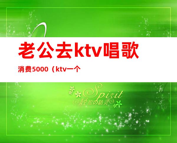 老公去ktv唱歌消费5000（ktv一个人唱歌多少钱）