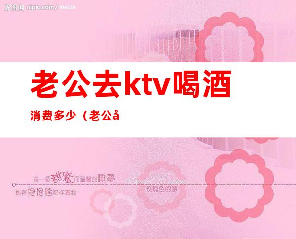 老公去ktv喝酒消费多少（老公去ktv喝酒消费多少钱）