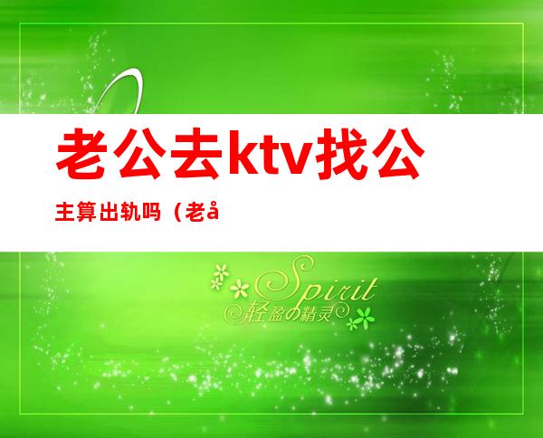 老公去ktv找公主算出轨吗（老公说去ktv找公主是应酬）