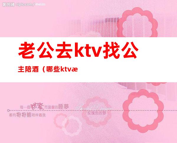 老公去ktv找公主陪酒（哪些ktv有陪酒的公主）