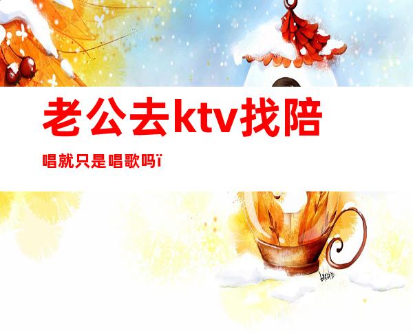 老公去ktv找陪唱就只是唱歌吗（怎么看待老公ktv找陪唱）