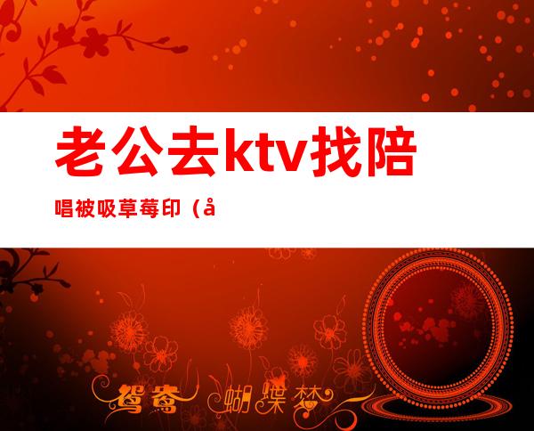 老公去ktv找陪唱被吸草莓印（发现老公去ktv找陪唱）