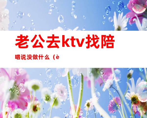 老公去ktv找陪唱说没做什么（老公去ktv应酬找陪唱）