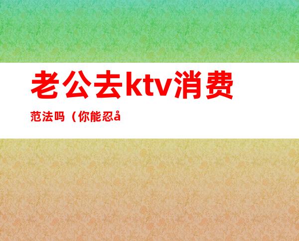 老公去ktv消费范法吗（你能忍受老公去ktv吗）