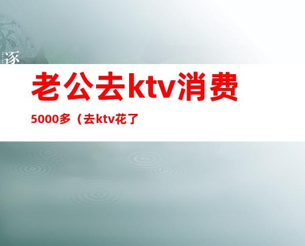 老公去ktv消费5000多（去ktv花了5000）