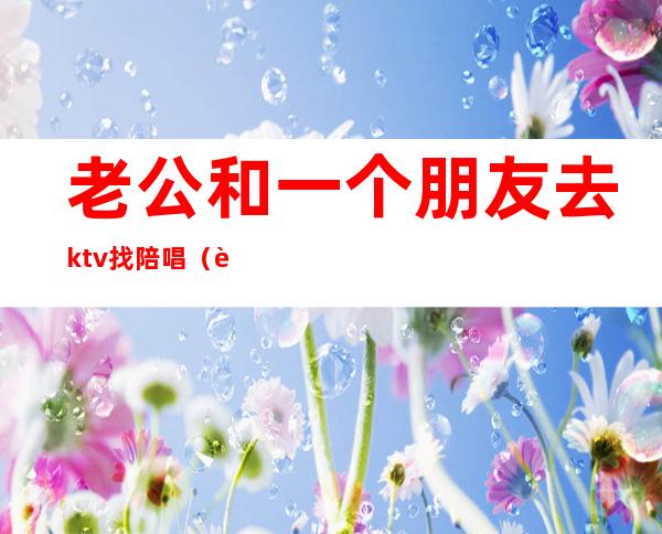 老公和一个朋友去ktv找陪唱（老公去ktv找陪唱,还认为自己没做错）