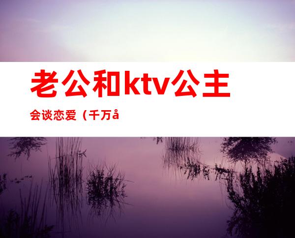 老公和ktv公主会谈恋爱（千万别和ktv公主谈恋爱）