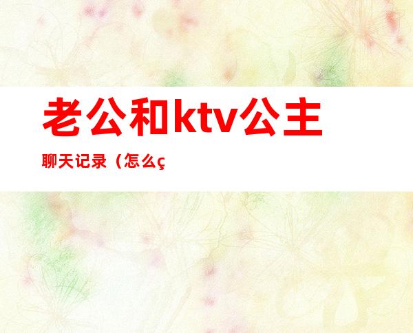 老公和ktv公主聊天记录（怎么看待老公ktv找公主）