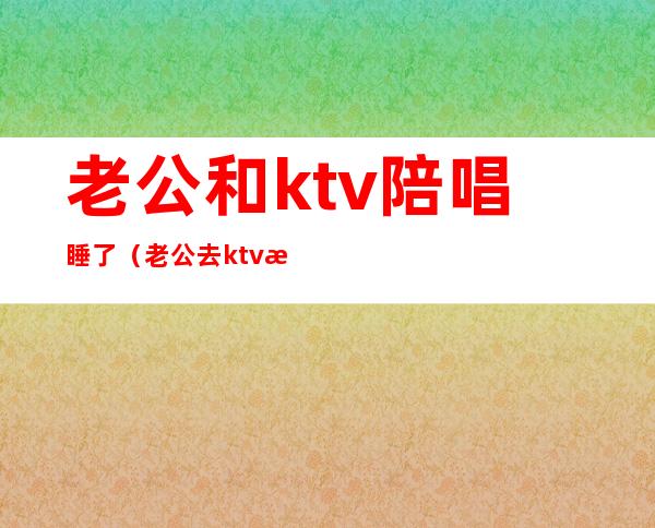 老公和ktv陪唱睡了（老公去ktv找陪唱还留了电话）