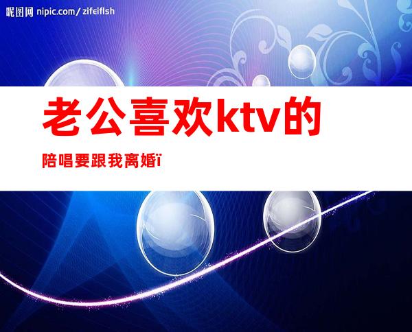 老公喜欢ktv的陪唱要跟我离婚（老公去ktv唱歌找陪唱怎么办）