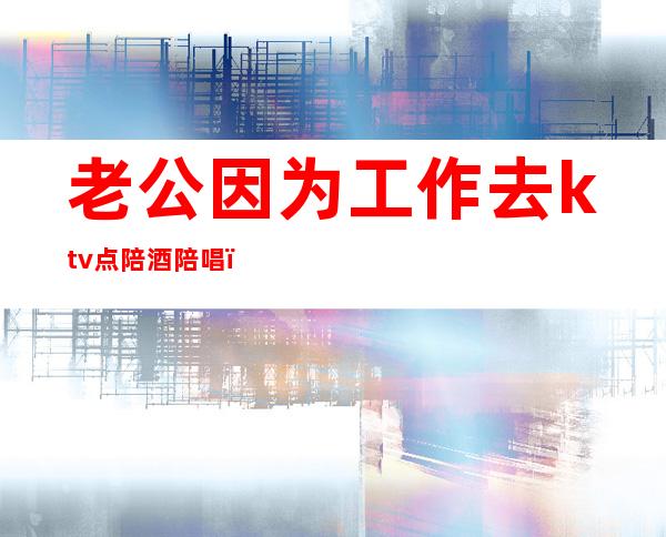 老公因为工作去ktv点陪酒陪唱（怎么看待老公ktv找陪唱陪酒）