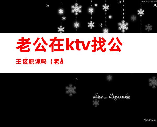 老公在ktv找公主该原谅吗（老公去ktv点公主能不能原谅）