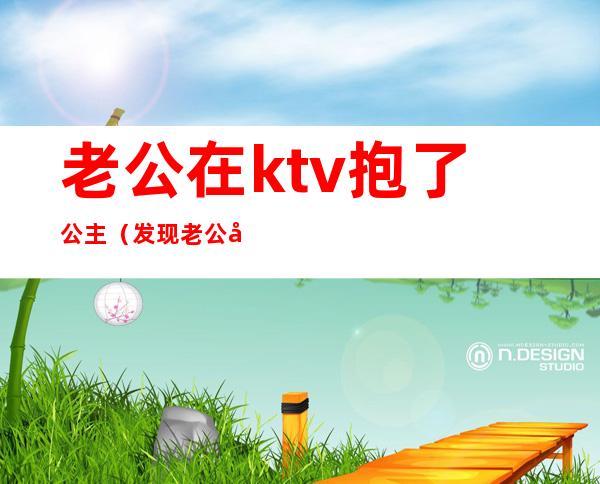 老公在ktv抱了公主（发现老公在ktv搂着公主跳舞怎么办）