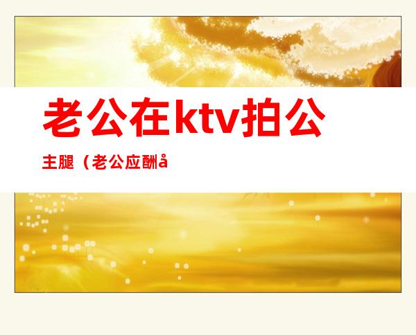 老公在ktv拍公主腿（老公应酬在ktv抱了公主）