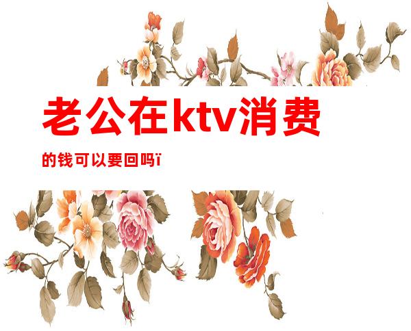 老公在ktv消费的钱可以要回吗（老公经常去ktv消费几千块）