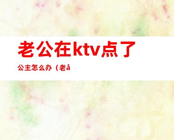 老公在ktv点了公主怎么办（老公去ktv找公主）