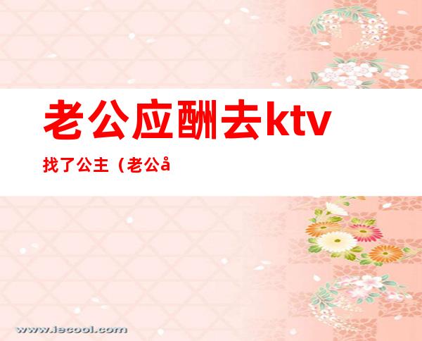 老公应酬去ktv找了公主（老公应酬去ktv找了公主）