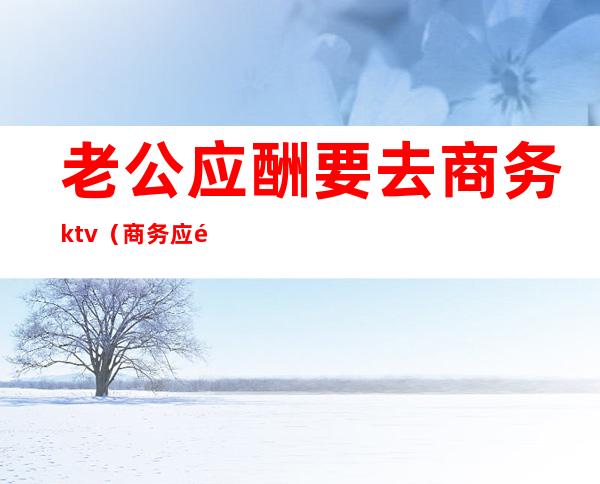 老公应酬要去商务ktv（商务应酬是干嘛的）