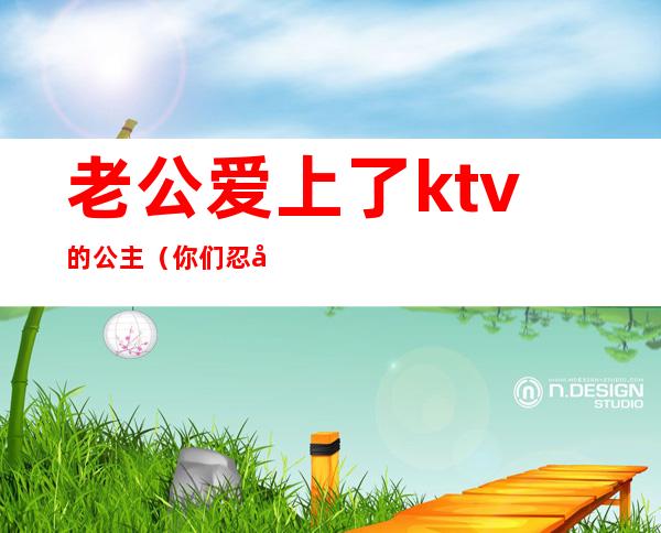 老公爱上了ktv的公主（你们忍受老公去KTV找公主吗）