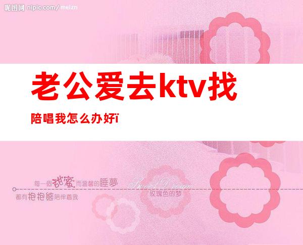 老公爱去ktv找陪唱我怎么办好（如何看待老公ktv找陪唱）