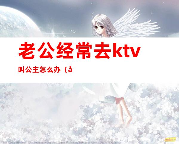 老公经常去ktv叫公主怎么办（发现老公去ktv找公主陪我该如何治他）