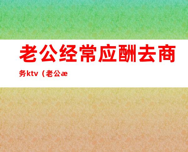 老公经常应酬去商务ktv（老公总是出去应酬怎么办）