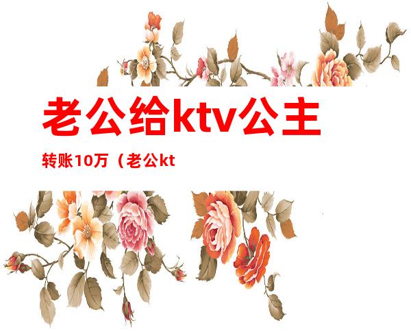 老公给ktv公主转账10万（老公ktv点公主花了400）